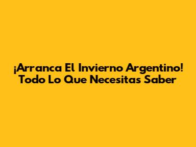 ¡Arranca El Invierno Argentino! Todo Lo Que Necesitas Saber