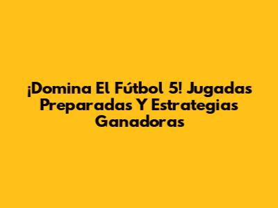 ¡Domina El Fútbol 5! Jugadas Preparadas Y Estrategias Ganadoras