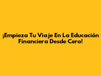 ¡Empieza Tu Viaje En La Educación Financiera Desde Cero!