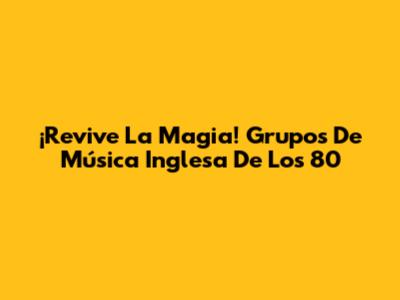 ¡Revive La Magia! Grupos De Música Inglesa De Los 80