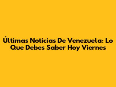 Últimas Noticias De Venezuela: Lo Que Debes Saber Hoy Viernes