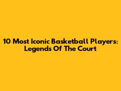 10 Most Iconic Basketball Players: Legends Of The Court