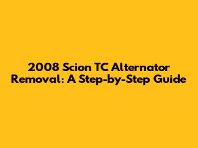 2008 Scion TC Alternator Removal: A Step-by-Step Guide