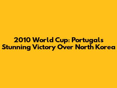 2010 World Cup: Portugal's Stunning Victory Over North Korea