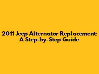 2011 Jeep Alternator Replacement: A Step-by-Step Guide