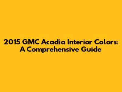 2015 GMC Acadia Interior Colors: A Comprehensive Guide