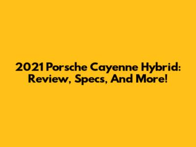 2021 Porsche Cayenne Hybrid: Review, Specs, And More!