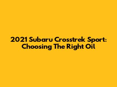 2021 Subaru Crosstrek Sport: Choosing The Right Oil