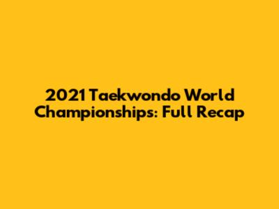 2021 Taekwondo World Championships: Full Recap