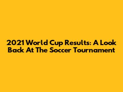 2021 World Cup Results: A Look Back At The Soccer Tournament