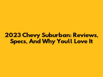 2023 Chevy Suburban: Reviews, Specs, And Why You'll Love It