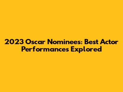 2023 Oscar Nominees: Best Actor Performances Explored
