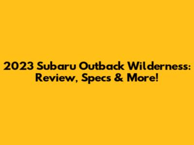 2023 Subaru Outback Wilderness: Review, Specs & More!