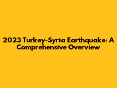 2023 Turkey-Syria Earthquake: A Comprehensive Overview