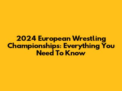 2024 European Wrestling Championships: Everything You Need To Know