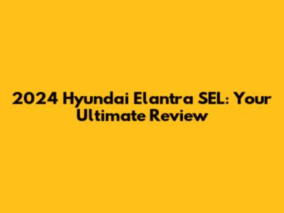 2024 Hyundai Elantra SEL: Your Ultimate Review