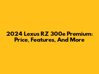 2024 Lexus RZ 300e Premium: Price, Features, And More