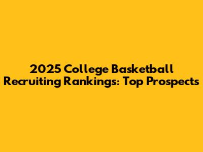 2025 College Basketball Recruiting Rankings: Top Prospects