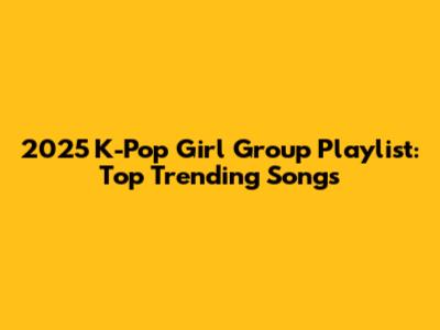 2025 K-Pop Girl Group Playlist: Top Trending Songs