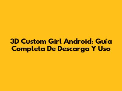 3D Custom Girl Android: Guía Completa De Descarga Y Uso