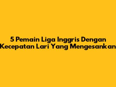 5 Pemain Liga Inggris Dengan Kecepatan Lari Yang Mengesankan