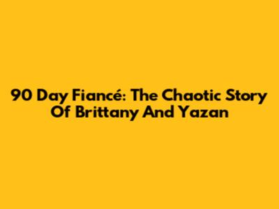 90 Day Fiancé: The Chaotic Story Of Brittany And Yazan