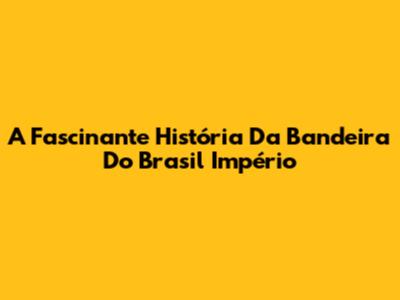 A Fascinante História Da Bandeira Do Brasil Império