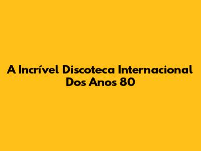 A Incrível Discoteca Internacional Dos Anos 80