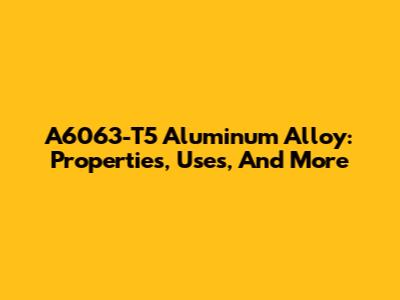 A6063-T5 Aluminum Alloy: Properties, Uses, And More