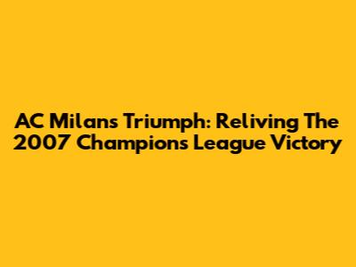 AC Milan's Triumph: Reliving The 2007 Champions League Victory