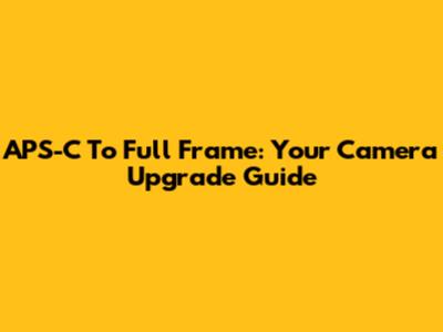 APS-C To Full Frame: Your Camera Upgrade Guide