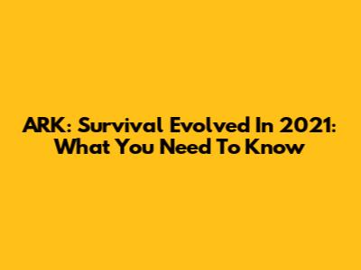 ARK: Survival Evolved In 2021: What You Need To Know
