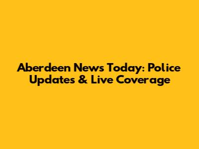 Aberdeen News Today: Police Updates & Live Coverage