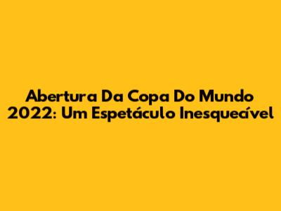 Abertura Da Copa Do Mundo 2022: Um Espetáculo Inesquecível