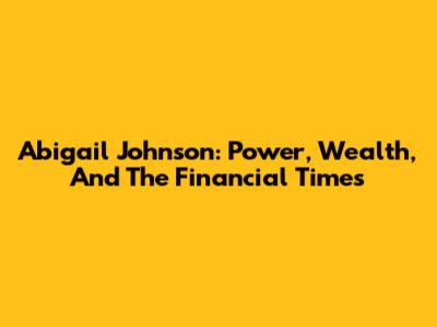 Abigail Johnson: Power, Wealth, And The Financial Times