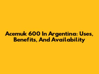 Acemuk 600 In Argentina: Uses, Benefits, And Availability