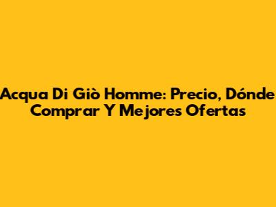 Acqua Di Giò Homme: Precio, Dónde Comprar Y Mejores Ofertas