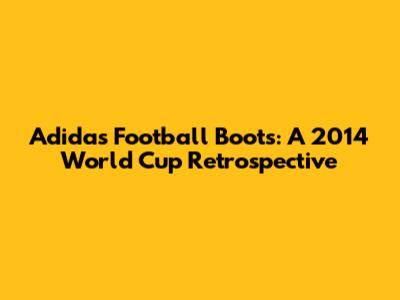 Adidas Football Boots: A 2014 World Cup Retrospective
