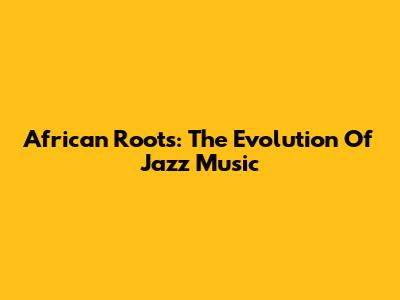 African Roots: The Evolution Of Jazz Music