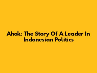 Ahok: The Story Of A Leader In Indonesian Politics