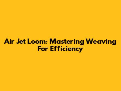 Air Jet Loom: Mastering Weaving For Efficiency