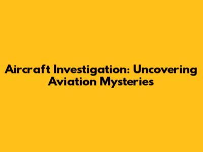 Aircraft Investigation: Uncovering Aviation Mysteries