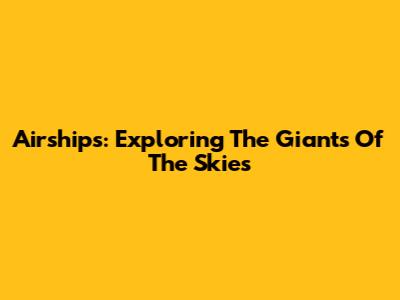 Airships: Exploring The Giants Of The Skies