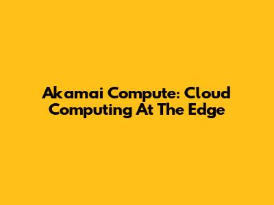 Akamai Compute: Cloud Computing At The Edge