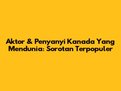 Aktor & Penyanyi Kanada Yang Mendunia: Sorotan Terpopuler