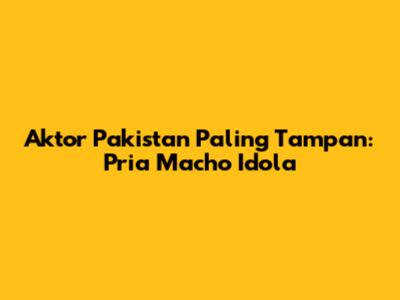 Aktor Pakistan Paling Tampan: Pria Macho Idola