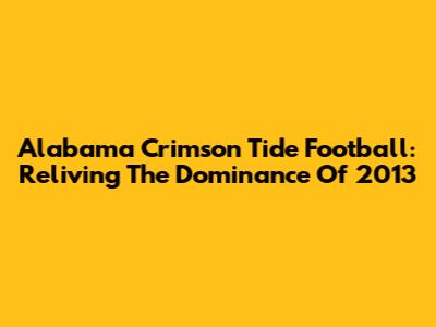 Alabama Crimson Tide Football: Reliving The Dominance Of 2013