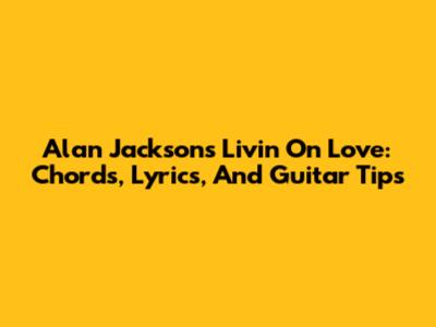 Alan Jackson's 'Livin' On Love': Chords, Lyrics, And Guitar Tips