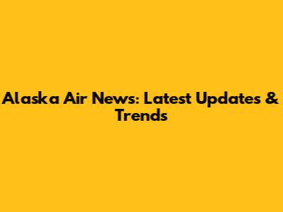 Alaska Air News: Latest Updates & Trends