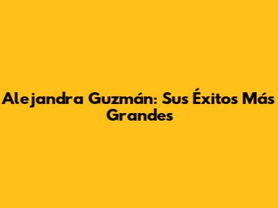 Alejandra Guzmán: Sus Éxitos Más Grandes